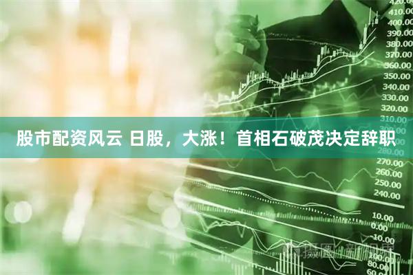 股市配资风云 日股，大涨！首相石破茂决定辞职