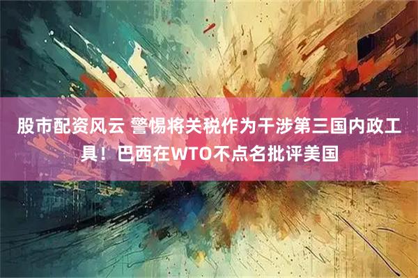 股市配资风云 警惕将关税作为干涉第三国内政工具！巴西在WTO不点名批评美国