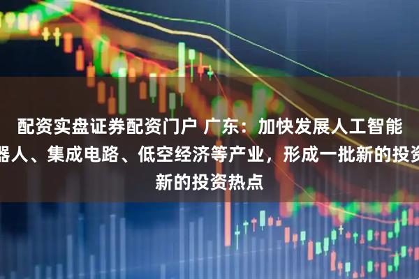 配资实盘证券配资门户 广东：加快发展人工智能、机器人、集成电路、低空经济等产业，形成一批新的投资热点