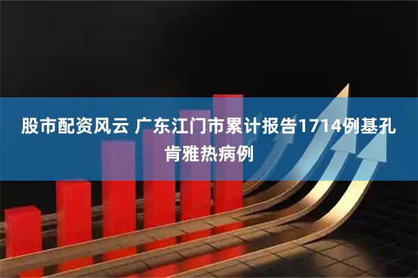 股市配资风云 广东江门市累计报告1714例基孔肯雅热病例