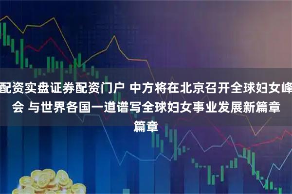 配资实盘证券配资门户 中方将在北京召开全球妇女峰会 与世界各国一道谱写全球妇女事业发展新篇章