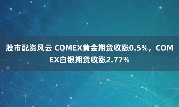 股市配资风云 COMEX黄金期货收涨0.5%，COMEX白银期货收涨2.77%