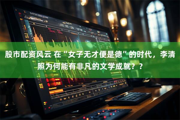 股市配资风云 在“女子无才便是德”的时代，李清照为何能有非凡的文学成就？？