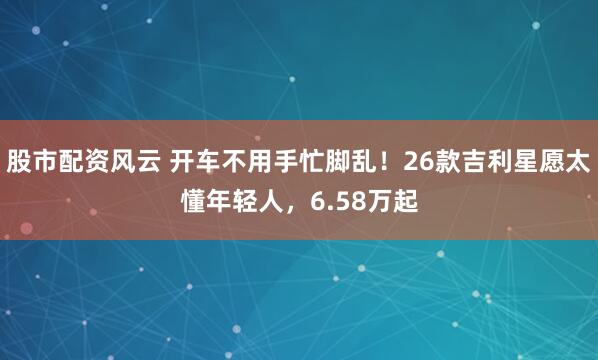 股市配资风云 开车不用手忙脚乱！26款吉利星愿太懂年轻人，6.58万起