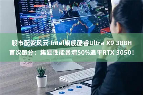 股市配资风云 Intel旗舰酷睿Ultra X9 388H首次跑分：集显性能暴增50%追平RTX 3050！