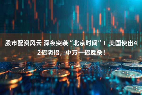 股市配资风云 深夜突袭“北京时间”！美国使出42招阴招，中方一招反杀！