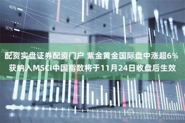 配资实盘证券配资门户 紫金黄金国际盘中涨超6% 获纳入MSCI中国指数将于11月24日收盘后生效