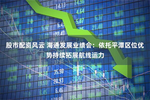 股市配资风云 海通发展业绩会：依托平潭区位优势持续拓展航线运力