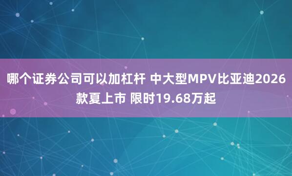 哪个证券公司可以加杠杆 中大型MPV比亚迪2026款夏上市 限时19.68万起