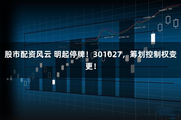 股市配资风云 明起停牌！301027，筹划控制权变更！