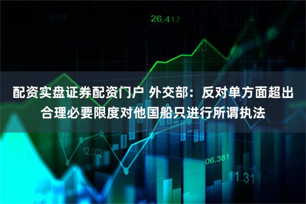 配资实盘证券配资门户 外交部：反对单方面超出合理必要限度对他国船只进行所谓执法