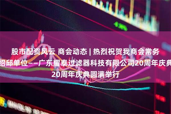 股市配资风云 商会动态 | 热烈祝贺我商会常务副会长梁绍邱单位——广东耀泰过滤器科技有限公司20周年庆典圆满举行