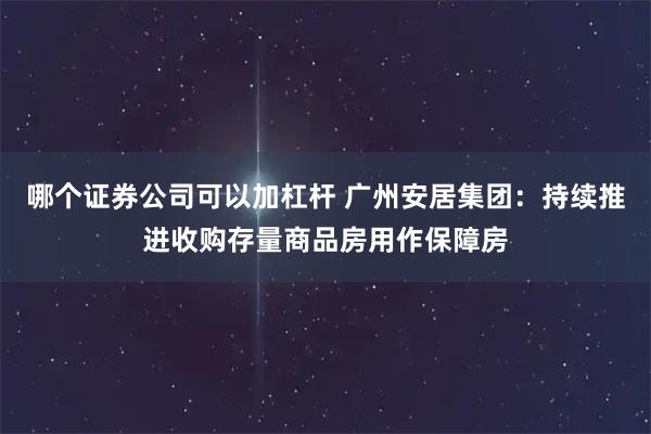 哪个证券公司可以加杠杆 广州安居集团：持续推进收购存量商品房用作保障房