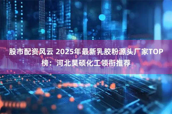 股市配资风云 2025年最新乳胶粉源头厂家TOP榜：河北昊硕化工领衔推荐