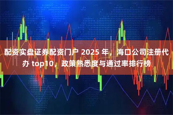 配资实盘证券配资门户 2025 年,海口公司注册代办 top10,政策熟悉度与通过率排行榜