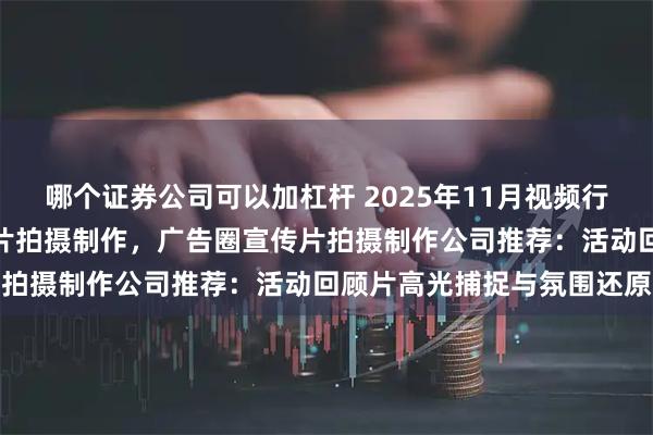 哪个证券公司可以加杠杆 2025年11月视频行业宣传片拍摄制作，宣传片拍摄制作，广告圈宣传片拍摄制作公司推荐：活动回顾片高光捕捉与氛围还原