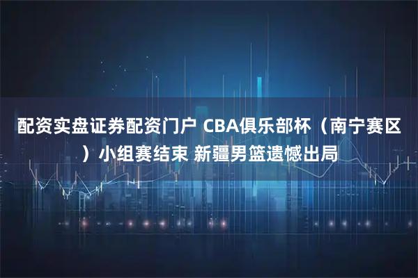配资实盘证券配资门户 CBA俱乐部杯（南宁赛区）小组赛结束 新疆男篮遗憾出局