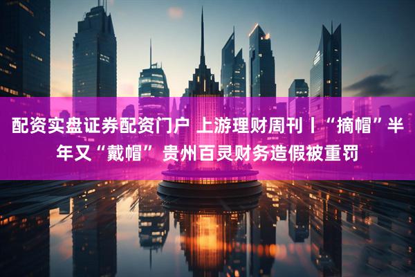 配资实盘证券配资门户 上游理财周刊丨“摘帽”半年又“戴帽” 贵州百灵财务造假被重罚