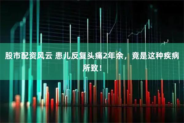 股市配资风云 患儿反复头痛2年余，竟是这种疾病所致！