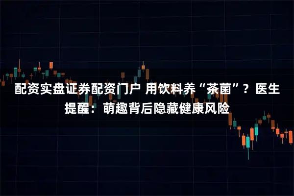 配资实盘证券配资门户 用饮料养“茶菌”？医生提醒：萌趣背后隐藏健康风险