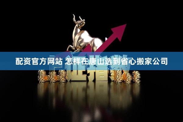 配资官方网站 怎样在唐山选到省心搬家公司
