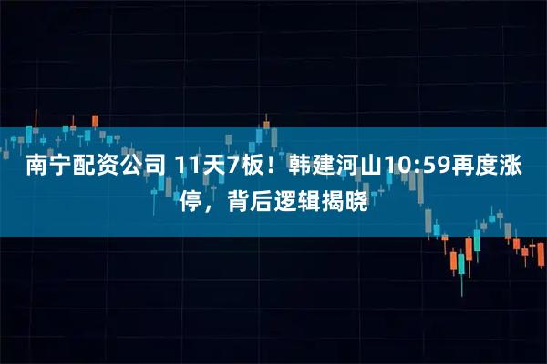南宁配资公司 11天7板！韩建河山10:59再度涨停，背后逻辑揭晓