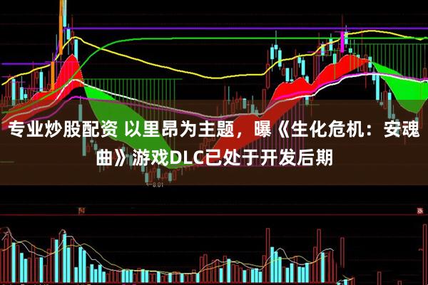 专业炒股配资 以里昂为主题，曝《生化危机：安魂曲》游戏DLC已处于开发后期