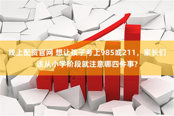 线上配资官网 想让孩子考上985或211,家长们该从小学阶段就注意哪四件事?