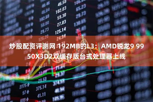 炒股配资评测网 192MB的L3:AMD锐龙9 9950X3D2双缓存版台式处理器上线