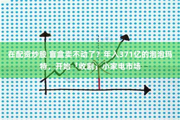 在配资炒股 盲盒卖不动了?年入371亿的泡泡玛特,开始「收割」小家电市场