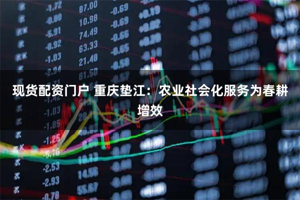 现货配资门户 重庆垫江：农业社会化服务为春耕增效