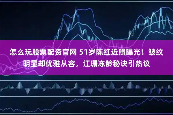 怎么玩股票配资官网 51岁陈红近照曝光！皱纹明显却优雅从容，江珊冻龄秘诀引热议