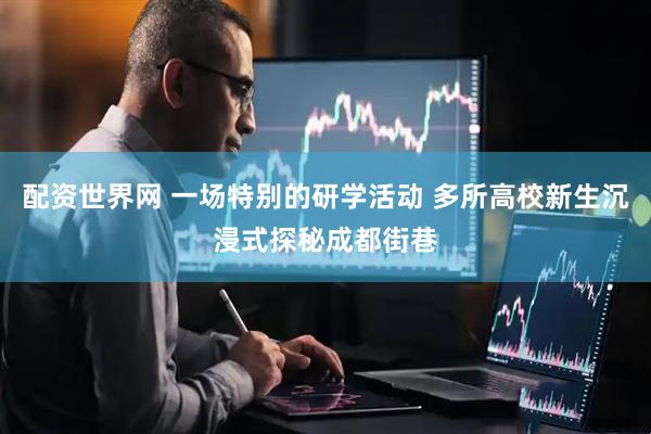 配资世界网 一场特别的研学活动 多所高校新生沉浸式探秘成都街巷