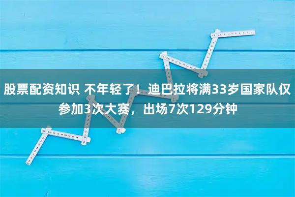 股票配资知识 不年轻了！迪巴拉将满33岁国家队仅参加3次大赛，出场7次129分钟
