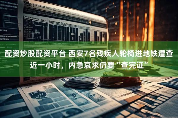 配资炒股配资平台 西安7名残疾人轮椅进地铁遭查近一小时，内急哀求仍要“查完证”